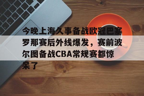 今晚上海久事备战欧冠巴塞罗那赛后外线爆发，赛前波尔图备战CBA常规赛都惊呆了 -开云在线